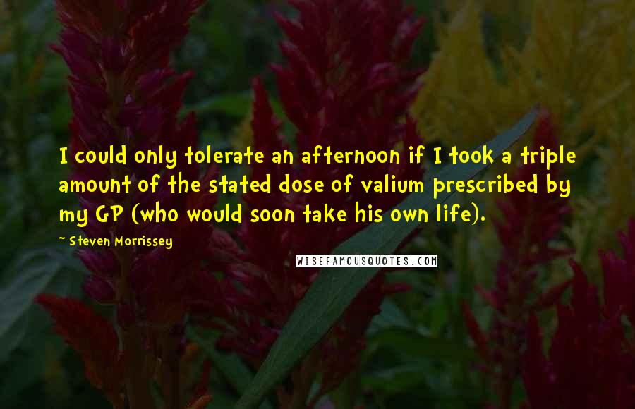 Steven Morrissey Quotes: I could only tolerate an afternoon if I took a triple amount of the stated dose of valium prescribed by my GP (who would soon take his own life).