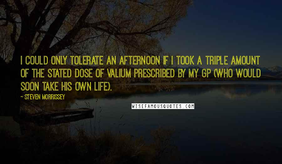 Steven Morrissey Quotes: I could only tolerate an afternoon if I took a triple amount of the stated dose of valium prescribed by my GP (who would soon take his own life).