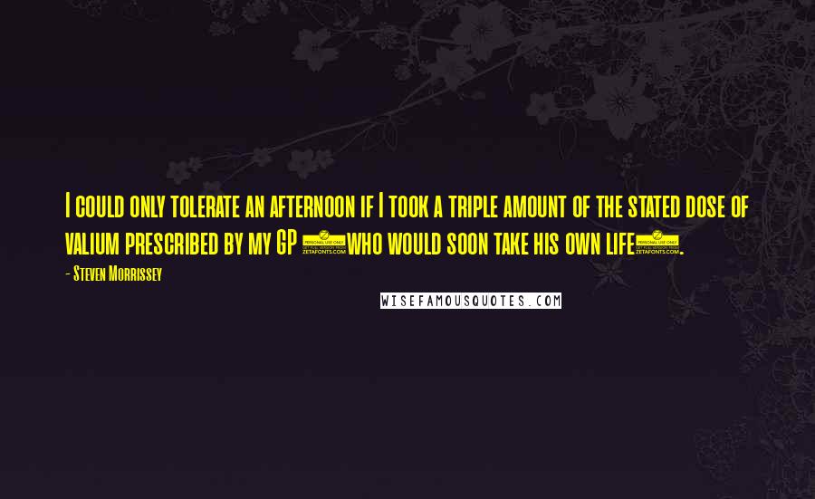 Steven Morrissey Quotes: I could only tolerate an afternoon if I took a triple amount of the stated dose of valium prescribed by my GP (who would soon take his own life).