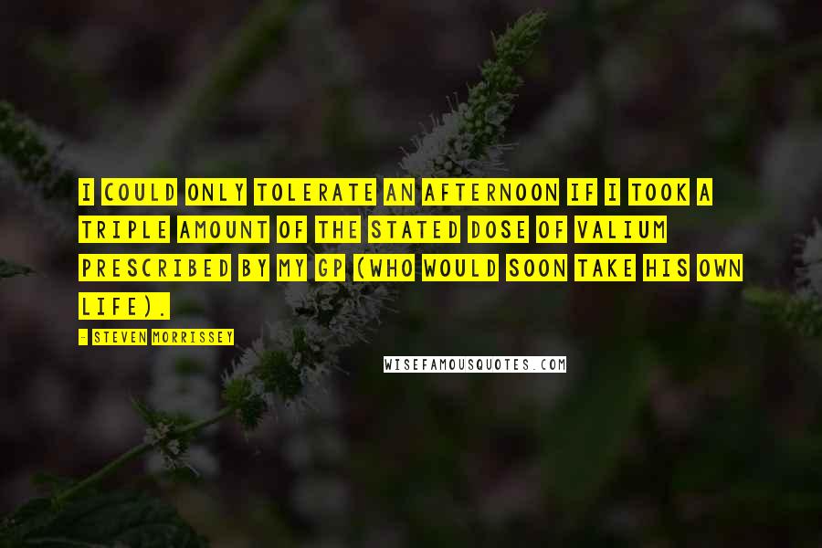 Steven Morrissey Quotes: I could only tolerate an afternoon if I took a triple amount of the stated dose of valium prescribed by my GP (who would soon take his own life).