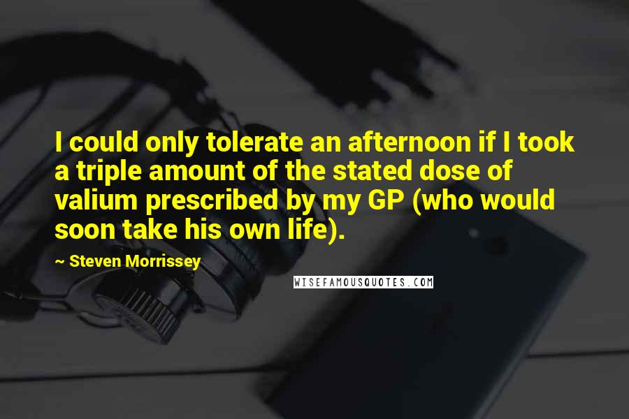 Steven Morrissey Quotes: I could only tolerate an afternoon if I took a triple amount of the stated dose of valium prescribed by my GP (who would soon take his own life).