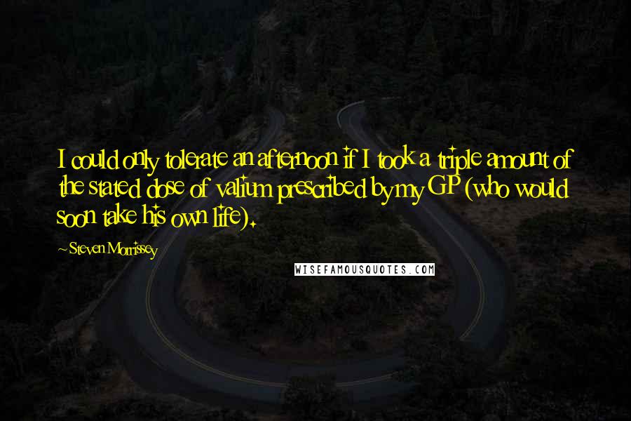 Steven Morrissey Quotes: I could only tolerate an afternoon if I took a triple amount of the stated dose of valium prescribed by my GP (who would soon take his own life).