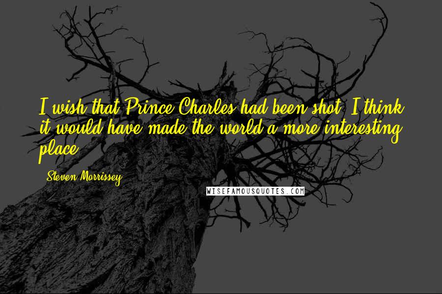 Steven Morrissey Quotes: I wish that Prince Charles had been shot. I think it would have made the world a more interesting place.