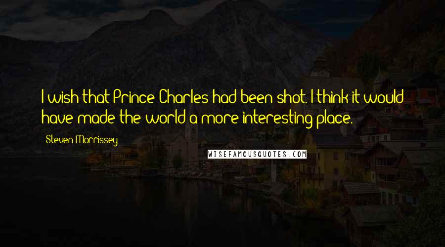 Steven Morrissey Quotes: I wish that Prince Charles had been shot. I think it would have made the world a more interesting place.