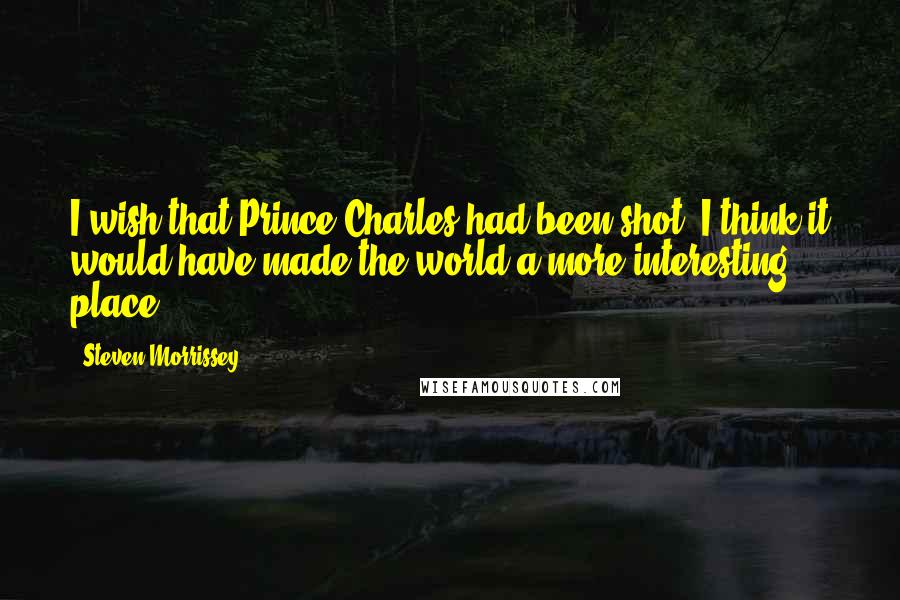 Steven Morrissey Quotes: I wish that Prince Charles had been shot. I think it would have made the world a more interesting place.