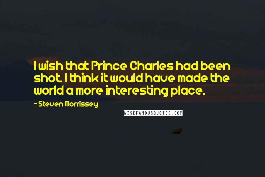 Steven Morrissey Quotes: I wish that Prince Charles had been shot. I think it would have made the world a more interesting place.