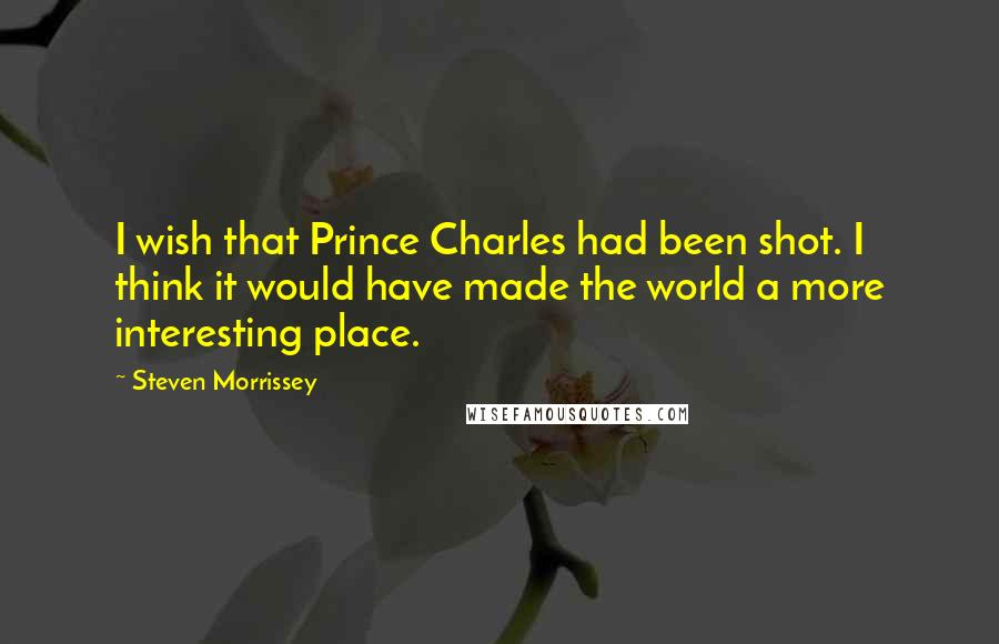 Steven Morrissey Quotes: I wish that Prince Charles had been shot. I think it would have made the world a more interesting place.