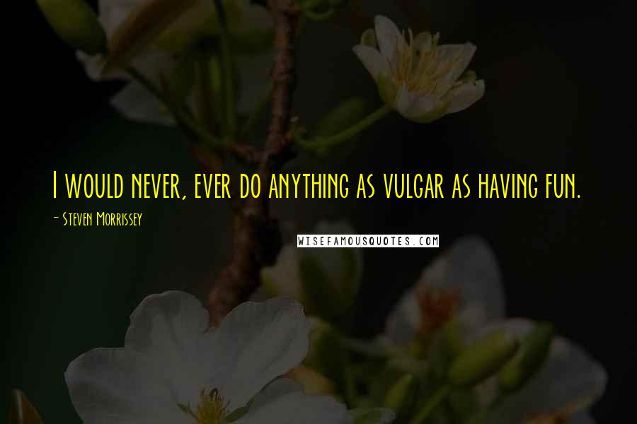 Steven Morrissey Quotes: I would never, ever do anything as vulgar as having fun.