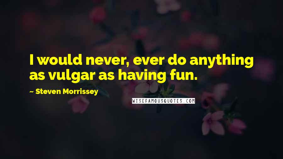 Steven Morrissey Quotes: I would never, ever do anything as vulgar as having fun.