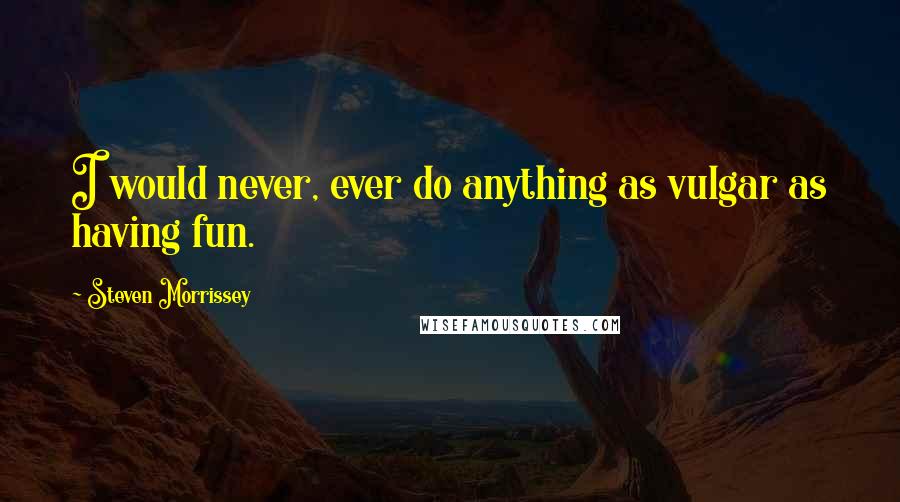 Steven Morrissey Quotes: I would never, ever do anything as vulgar as having fun.