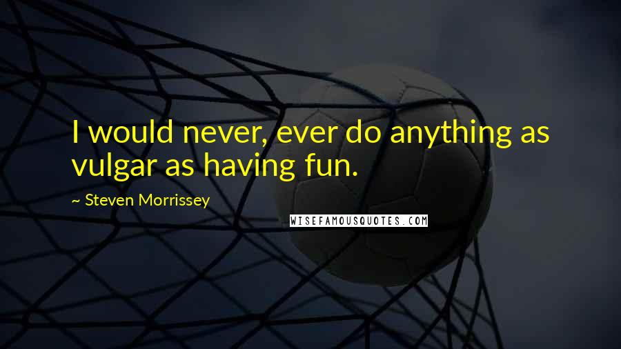 Steven Morrissey Quotes: I would never, ever do anything as vulgar as having fun.