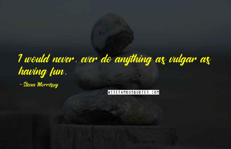 Steven Morrissey Quotes: I would never, ever do anything as vulgar as having fun.