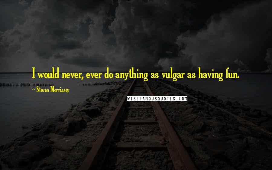 Steven Morrissey Quotes: I would never, ever do anything as vulgar as having fun.