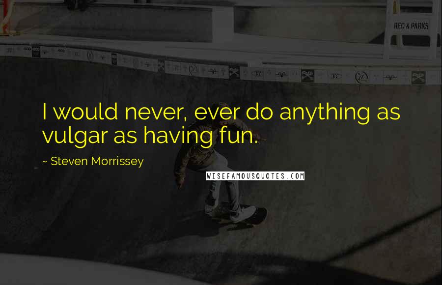 Steven Morrissey Quotes: I would never, ever do anything as vulgar as having fun.