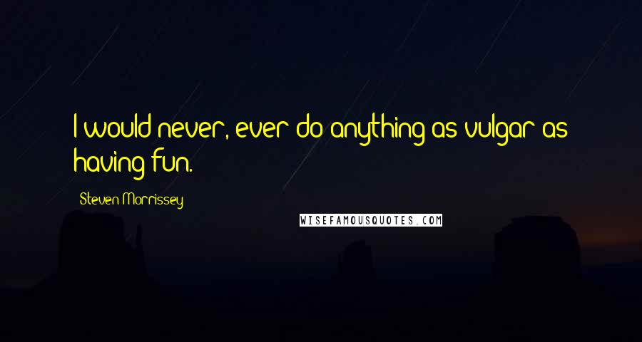 Steven Morrissey Quotes: I would never, ever do anything as vulgar as having fun.