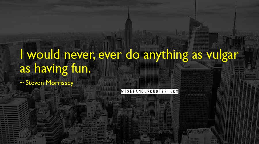 Steven Morrissey Quotes: I would never, ever do anything as vulgar as having fun.