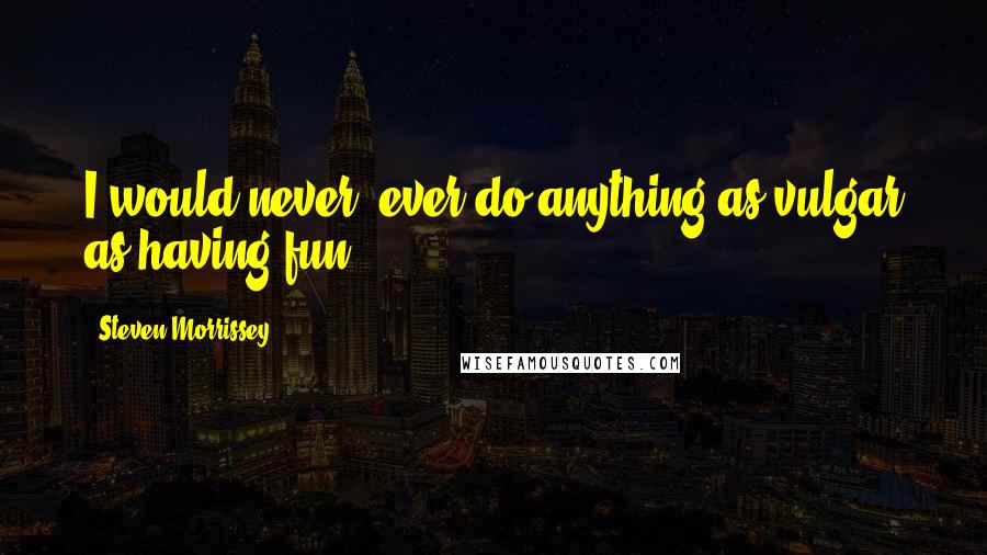 Steven Morrissey Quotes: I would never, ever do anything as vulgar as having fun.