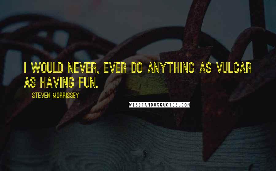 Steven Morrissey Quotes: I would never, ever do anything as vulgar as having fun.