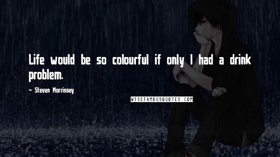 Steven Morrissey Quotes: Life would be so colourful if only I had a drink problem.