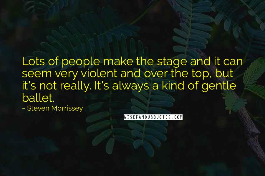 Steven Morrissey Quotes: Lots of people make the stage and it can seem very violent and over the top, but it's not really. It's always a kind of gentle ballet.