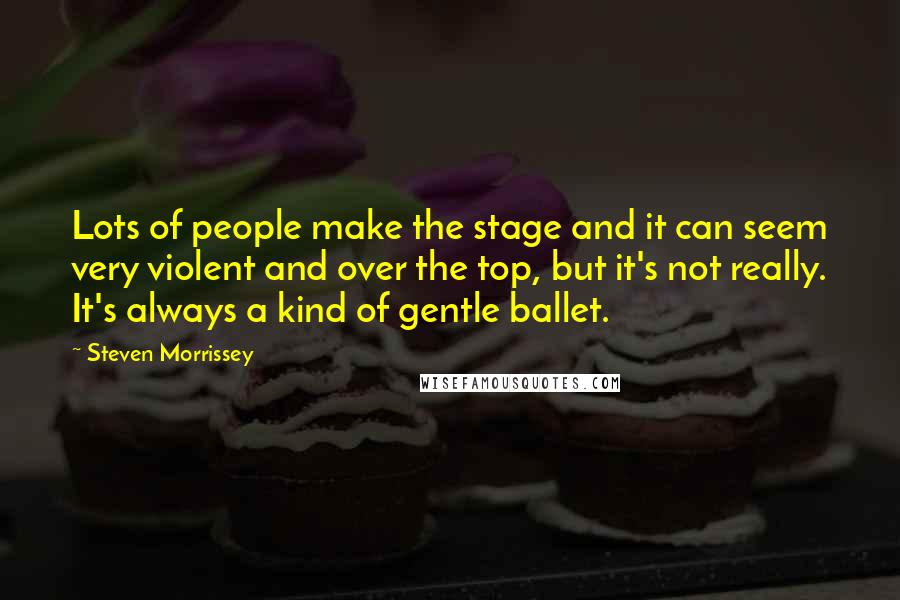 Steven Morrissey Quotes: Lots of people make the stage and it can seem very violent and over the top, but it's not really. It's always a kind of gentle ballet.