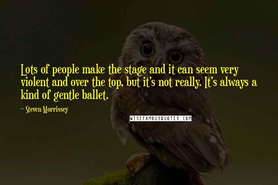 Steven Morrissey Quotes: Lots of people make the stage and it can seem very violent and over the top, but it's not really. It's always a kind of gentle ballet.