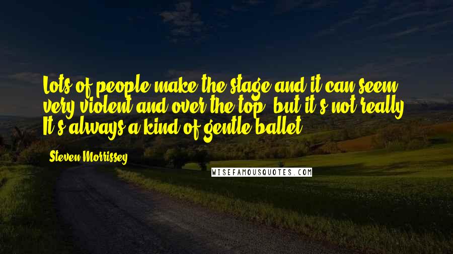 Steven Morrissey Quotes: Lots of people make the stage and it can seem very violent and over the top, but it's not really. It's always a kind of gentle ballet.