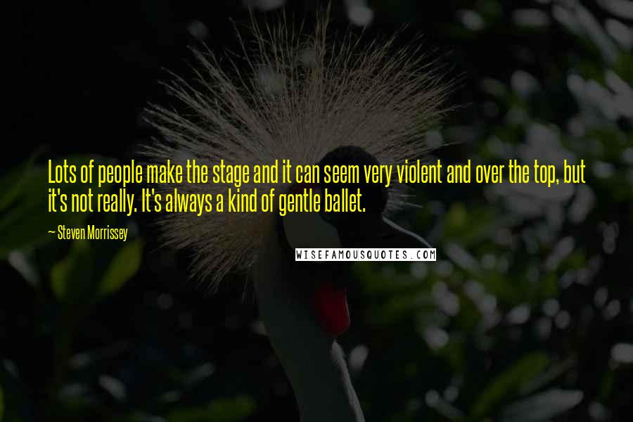 Steven Morrissey Quotes: Lots of people make the stage and it can seem very violent and over the top, but it's not really. It's always a kind of gentle ballet.