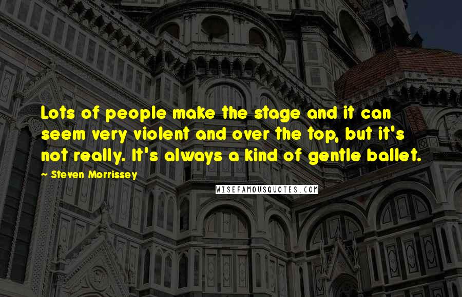 Steven Morrissey Quotes: Lots of people make the stage and it can seem very violent and over the top, but it's not really. It's always a kind of gentle ballet.