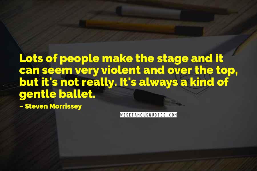 Steven Morrissey Quotes: Lots of people make the stage and it can seem very violent and over the top, but it's not really. It's always a kind of gentle ballet.