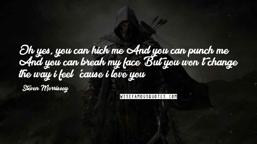 Steven Morrissey Quotes: Oh yes, you can kick me And you can punch me And you can break my face But you won't change the way i feel 'cause i love you