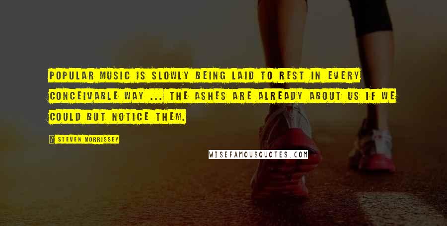 Steven Morrissey Quotes: Popular music is slowly being laid to rest in every conceivable way ... the ashes are already about us if we could but notice them.