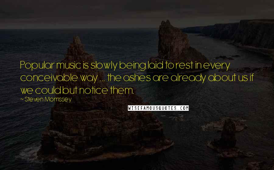Steven Morrissey Quotes: Popular music is slowly being laid to rest in every conceivable way ... the ashes are already about us if we could but notice them.
