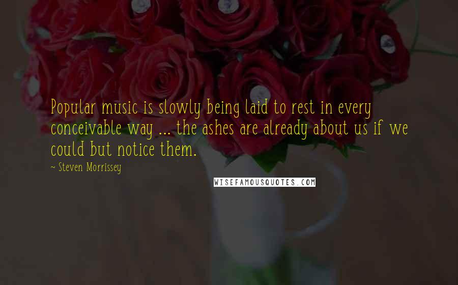 Steven Morrissey Quotes: Popular music is slowly being laid to rest in every conceivable way ... the ashes are already about us if we could but notice them.