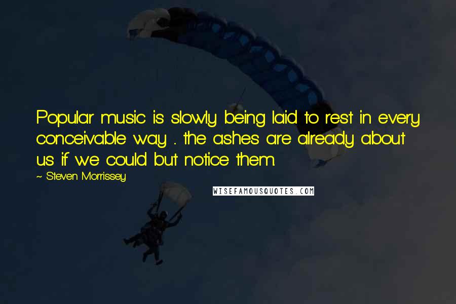 Steven Morrissey Quotes: Popular music is slowly being laid to rest in every conceivable way ... the ashes are already about us if we could but notice them.