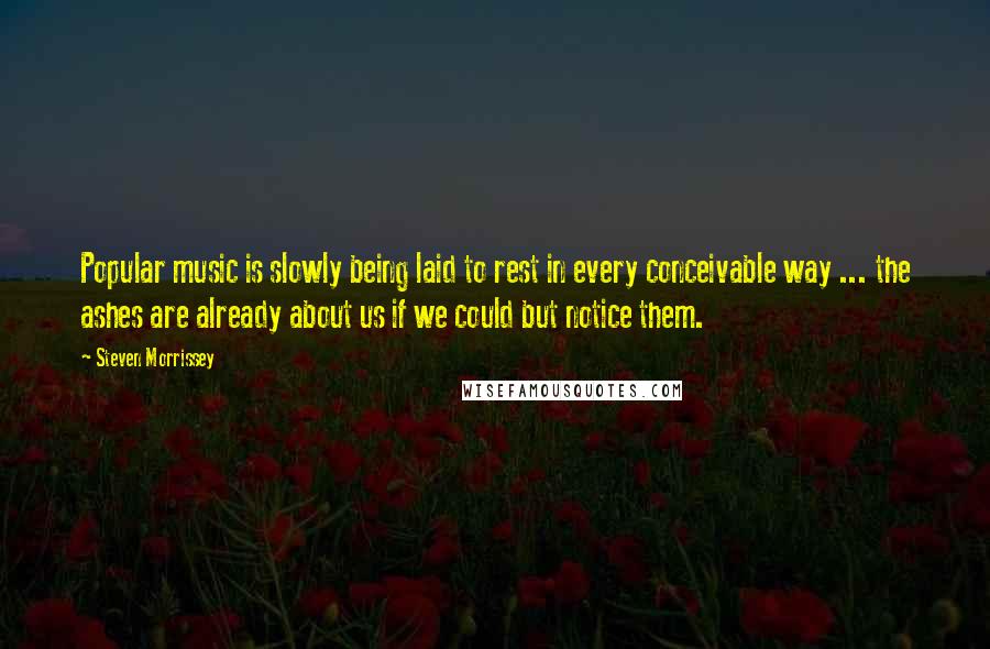 Steven Morrissey Quotes: Popular music is slowly being laid to rest in every conceivable way ... the ashes are already about us if we could but notice them.