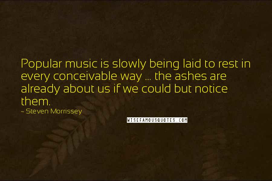 Steven Morrissey Quotes: Popular music is slowly being laid to rest in every conceivable way ... the ashes are already about us if we could but notice them.