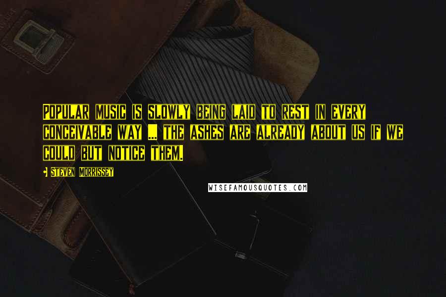 Steven Morrissey Quotes: Popular music is slowly being laid to rest in every conceivable way ... the ashes are already about us if we could but notice them.