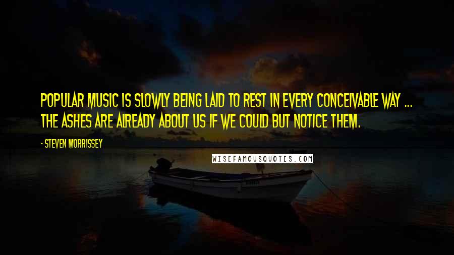 Steven Morrissey Quotes: Popular music is slowly being laid to rest in every conceivable way ... the ashes are already about us if we could but notice them.