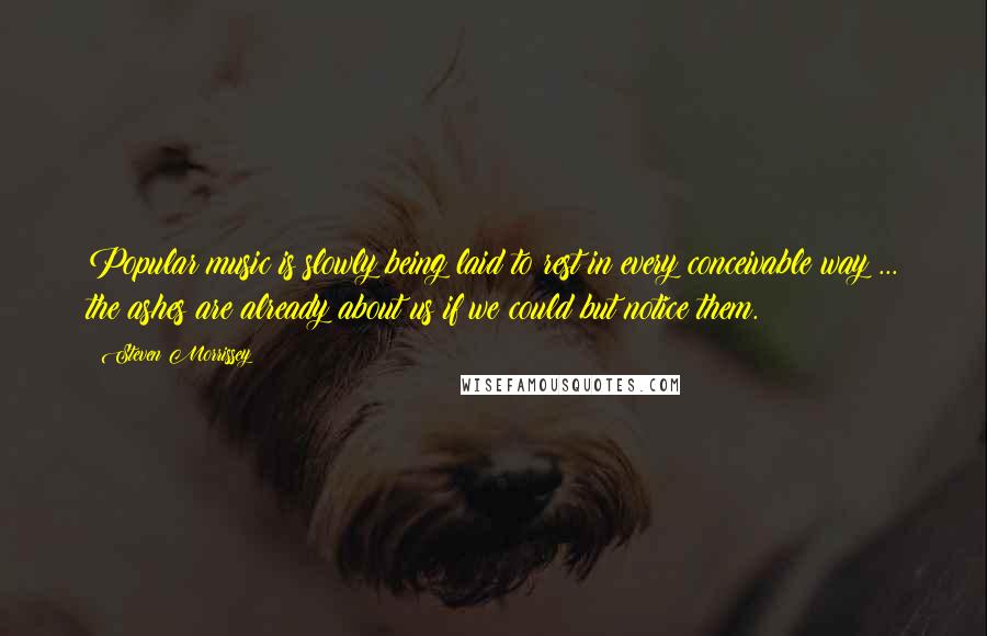 Steven Morrissey Quotes: Popular music is slowly being laid to rest in every conceivable way ... the ashes are already about us if we could but notice them.