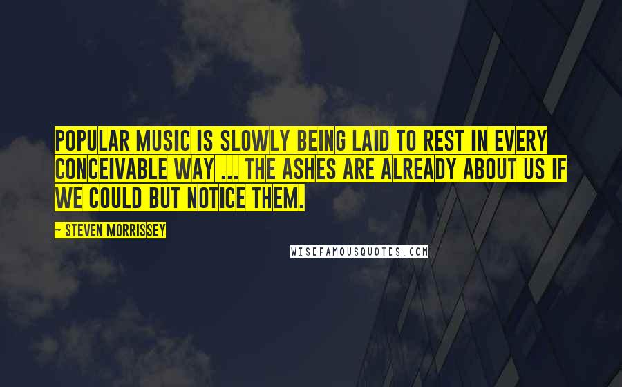 Steven Morrissey Quotes: Popular music is slowly being laid to rest in every conceivable way ... the ashes are already about us if we could but notice them.