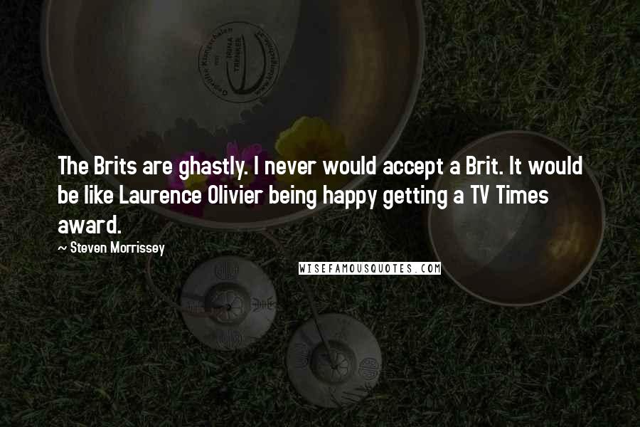 Steven Morrissey Quotes: The Brits are ghastly. I never would accept a Brit. It would be like Laurence Olivier being happy getting a TV Times award.
