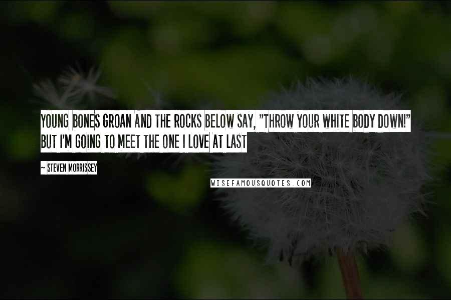 Steven Morrissey Quotes: Young bones groan And the rocks below say, "Throw your white body down!" But I'm going to meet the one I love At last