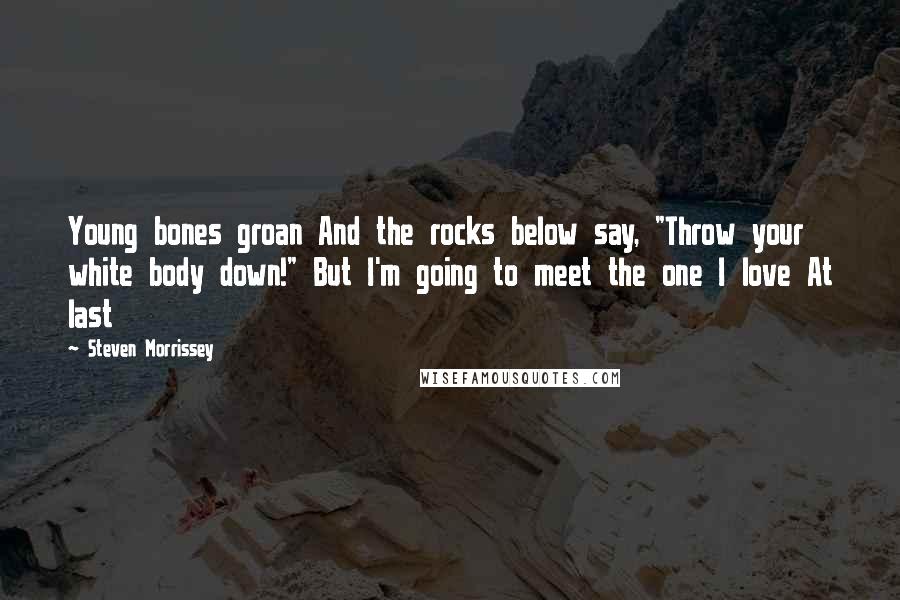 Steven Morrissey Quotes: Young bones groan And the rocks below say, "Throw your white body down!" But I'm going to meet the one I love At last