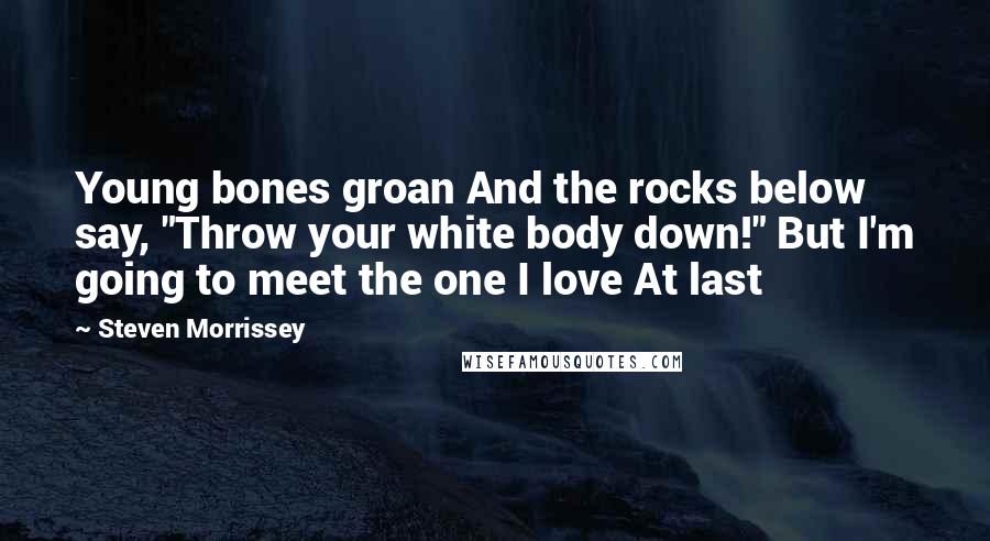 Steven Morrissey Quotes: Young bones groan And the rocks below say, "Throw your white body down!" But I'm going to meet the one I love At last