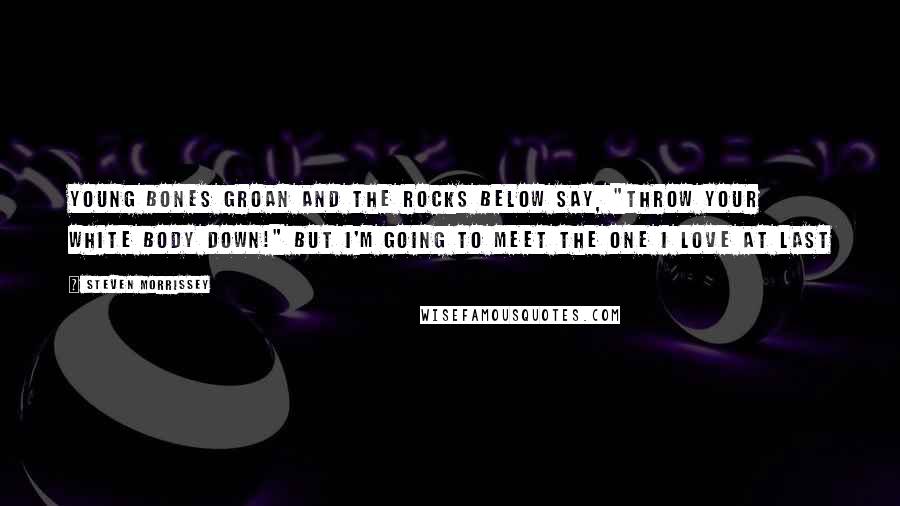 Steven Morrissey Quotes: Young bones groan And the rocks below say, "Throw your white body down!" But I'm going to meet the one I love At last