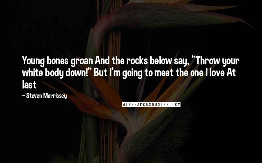 Steven Morrissey Quotes: Young bones groan And the rocks below say, "Throw your white body down!" But I'm going to meet the one I love At last