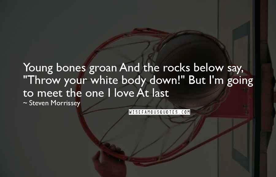 Steven Morrissey Quotes: Young bones groan And the rocks below say, "Throw your white body down!" But I'm going to meet the one I love At last