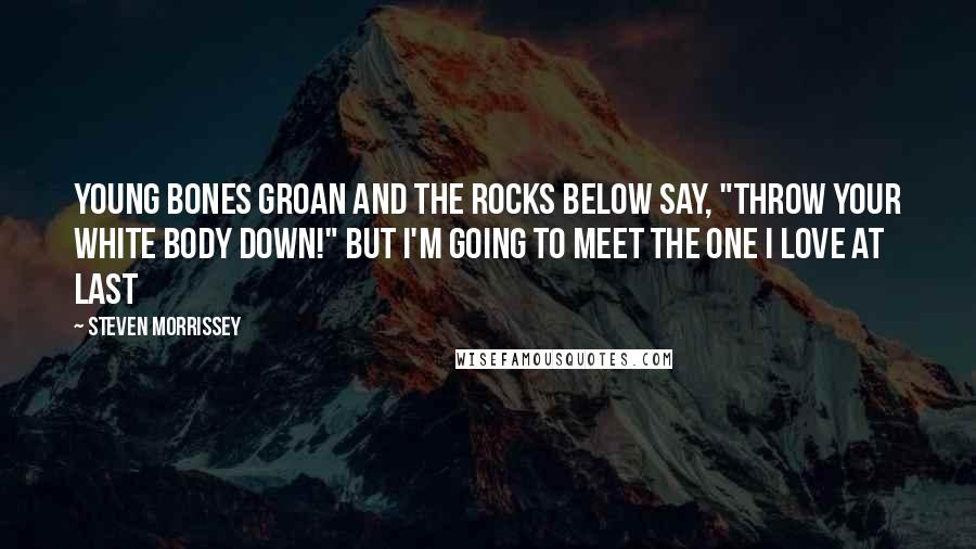 Steven Morrissey Quotes: Young bones groan And the rocks below say, "Throw your white body down!" But I'm going to meet the one I love At last