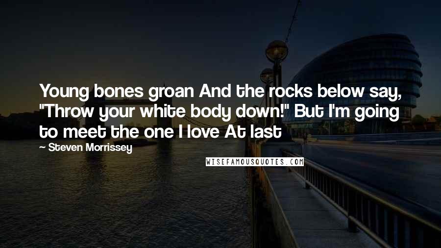 Steven Morrissey Quotes: Young bones groan And the rocks below say, "Throw your white body down!" But I'm going to meet the one I love At last